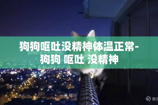 狗狗嘔吐沒精神體溫正常-狗狗 嘔吐 沒精神
