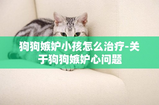 狗狗嫉妒小孩怎么治療-關于狗狗嫉妒心問題