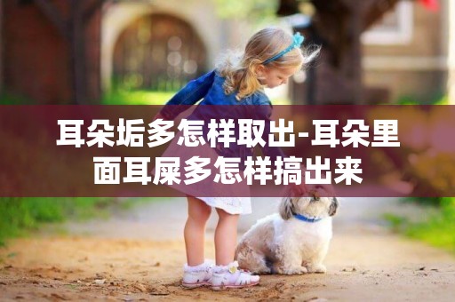 耳朵垢多怎樣取出-耳朵里面耳屎多怎樣搞出來