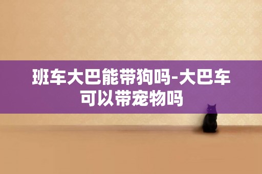 班車大巴能帶狗嗎-大巴車可以帶寵物嗎