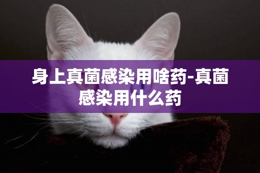 身上真菌感染用啥藥-真菌感染用什么藥