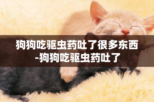 狗狗吃驅蟲藥吐了很多東西-狗狗吃驅蟲藥吐了