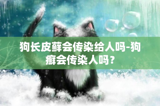 狗長皮蘚會傳染給人嗎-狗癬會傳染人嗎？