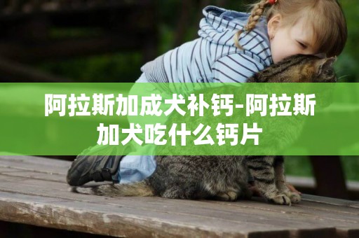 阿拉斯加成犬補鈣-阿拉斯加犬吃什么鈣片