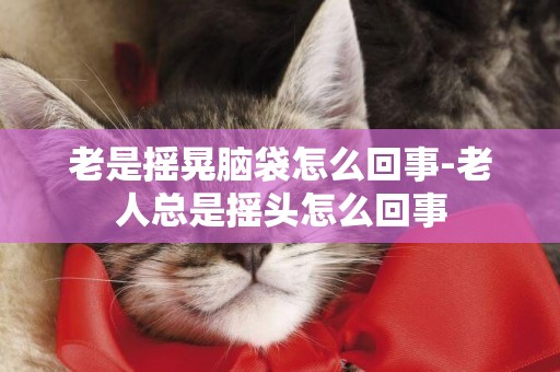 老是搖晃腦袋怎么回事-老人總是搖頭怎么回事