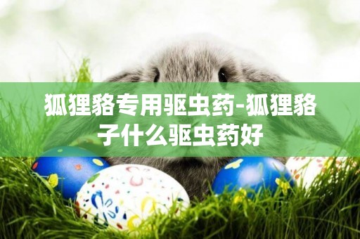 狐貍貉專用驅蟲藥-狐貍貉子什么驅蟲藥好