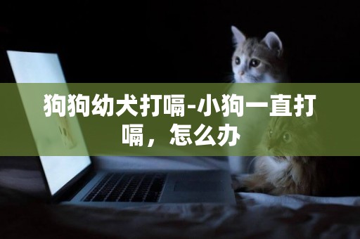 狗狗幼犬打嗝-小狗一直打嗝，怎么辦