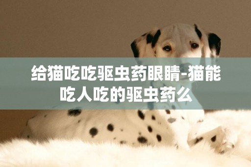 給貓吃吃驅蟲藥眼睛-貓能吃人吃的驅蟲藥么