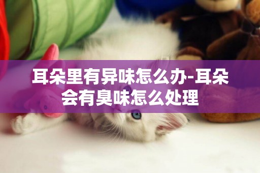 耳朵里有異味怎么辦-耳朵會有臭味怎么處理