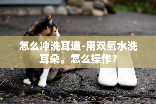怎么沖洗耳道-用雙氧水洗耳朵。怎么操作？