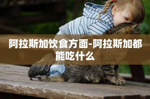 阿拉斯加飲食方面-阿拉斯加都能吃什么