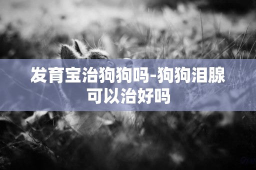 發育寶治狗狗嗎-狗狗淚腺可以治好嗎