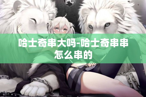 哈士奇串大嗎-哈士奇串串怎么串的