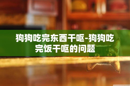 狗狗吃完東西干嘔-狗狗吃完飯干嘔的問題