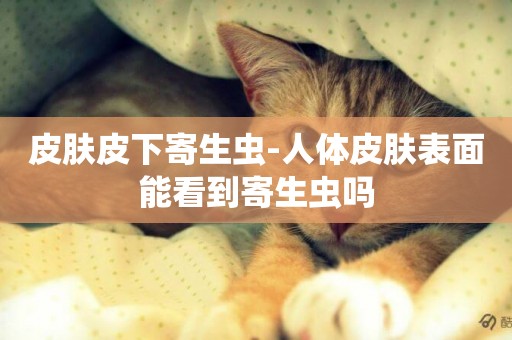 皮膚皮下寄生蟲-人體皮膚表面能看到寄生蟲嗎