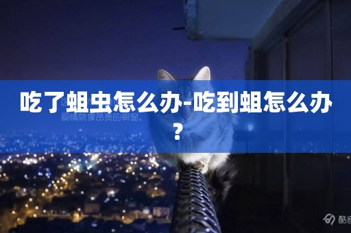 吃了蛆蟲怎么辦-吃到蛆怎么辦？