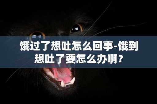 餓過了想吐怎么回事-餓到想吐了要怎么辦啊？