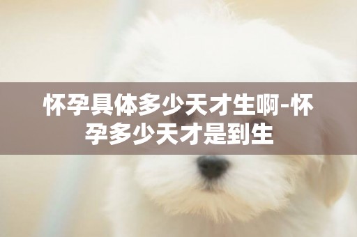懷孕具體多少天才生啊-懷孕多少天才是到生