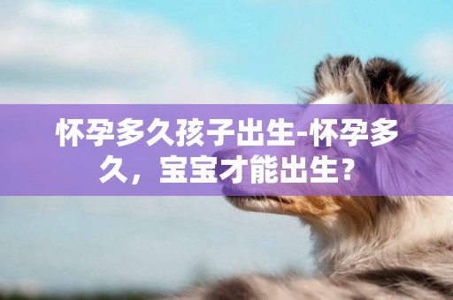 懷孕多久孩子出生-懷孕多久，寶寶才能出生？