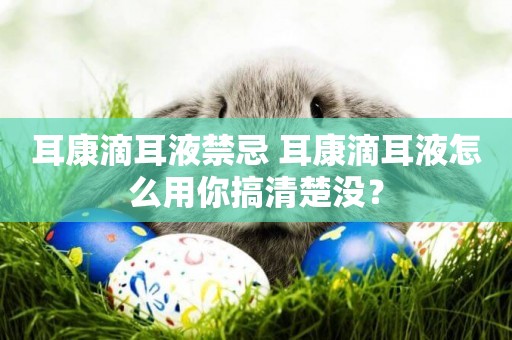 耳康滴耳液禁忌 耳康滴耳液怎么用你搞清楚沒？