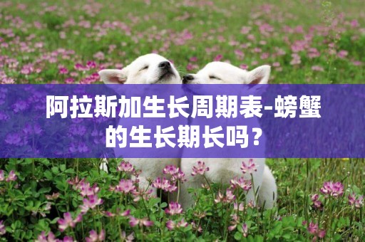 阿拉斯加生長周期表-螃蟹的生長期長嗎？