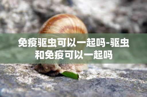 免疫驅蟲可以一起嗎-驅蟲和免疫可以一起嗎