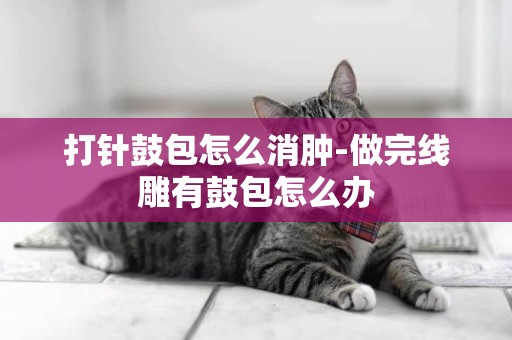 打針鼓包怎么消腫-做完線雕有鼓包怎么辦