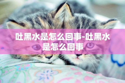 吐黑水是怎么回事-吐黑水是怎么回事