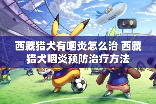 西藏獵犬有咽炎怎么治 西藏獵犬咽炎預防治療方法