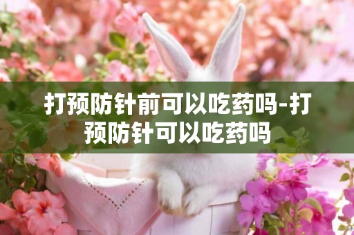 打預防針前可以吃藥嗎-打預防針可以吃藥嗎