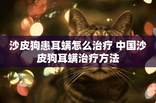 沙皮狗患耳螨怎么治療 中國沙皮狗耳螨治療方法