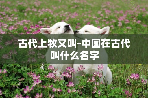 古代上牧又叫-中國在古代叫什么名字