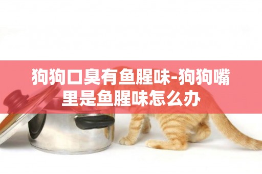 狗狗口臭有魚腥味-狗狗嘴里是魚腥味怎么辦