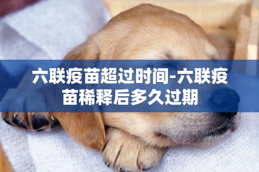 六聯疫苗超過時間-六聯疫苗稀釋后多久過期