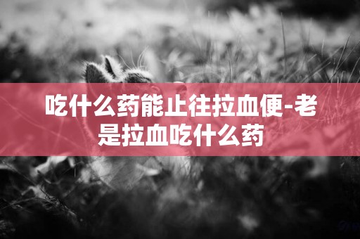 吃什么藥能止往拉血便-老是拉血吃什么藥