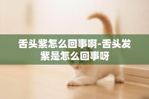 舌頭紫怎么回事啊-舌頭發紫是怎么回事呀