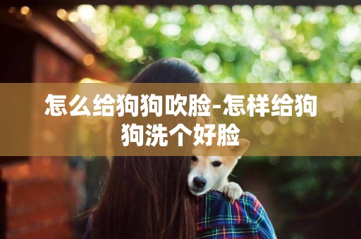 怎么給狗狗吹臉-怎樣給狗狗洗個好臉