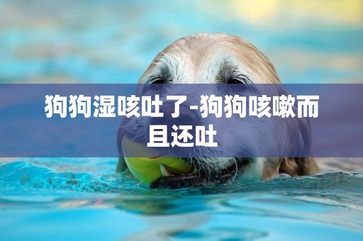 狗狗濕咳吐了-狗狗咳嗽而且還吐