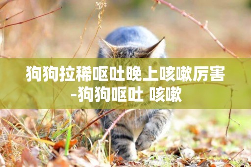 狗狗拉稀嘔吐晚上咳嗽厲害-狗狗嘔吐 咳嗽