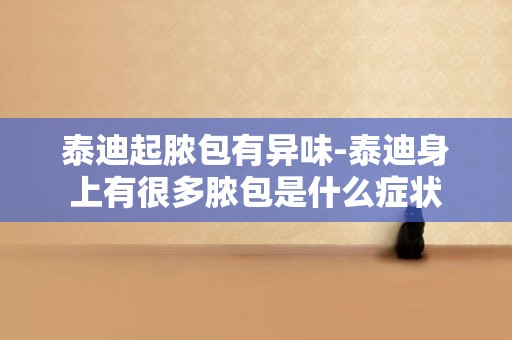泰迪起膿包有異味-泰迪身上有很多膿包是什么癥狀