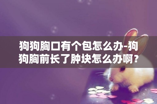 狗狗胸口有個包怎么辦-狗狗胸前長了腫塊怎么辦啊？