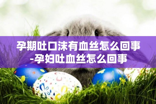 孕期吐口沫有血絲怎么回事-孕婦吐血絲怎么回事