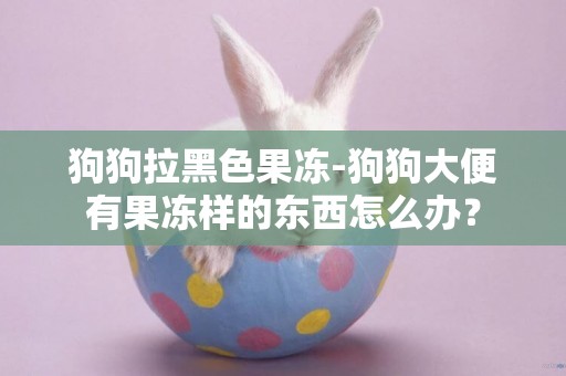 狗狗拉黑色果凍-狗狗大便有果凍樣的東西怎么辦？