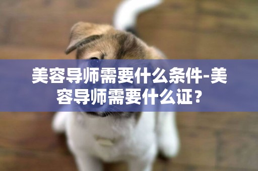 美容導師需要什么條件-美容導師需要什么證？