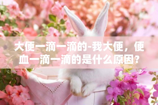 大便一滴一滴的-我大便，便血一滴一滴的是什么原因？