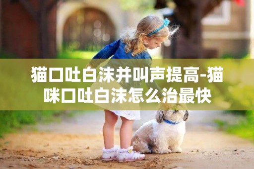 貓口吐白沫并叫聲提高-貓咪口吐白沫怎么治最快