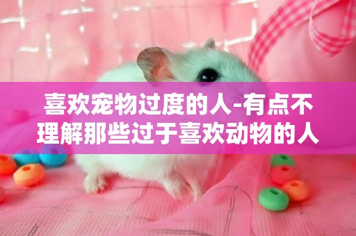 喜歡寵物過度的人-有點不理解那些過于喜歡動物的人