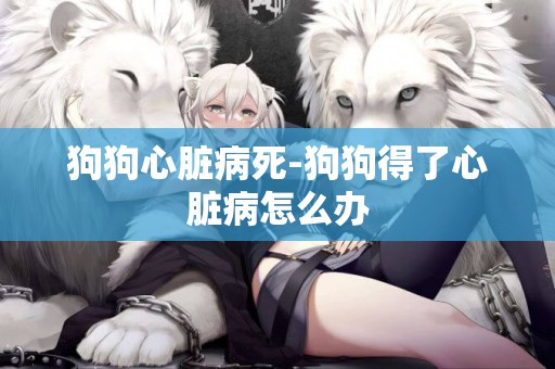 狗狗心臟病死-狗狗得了心臟病怎么辦