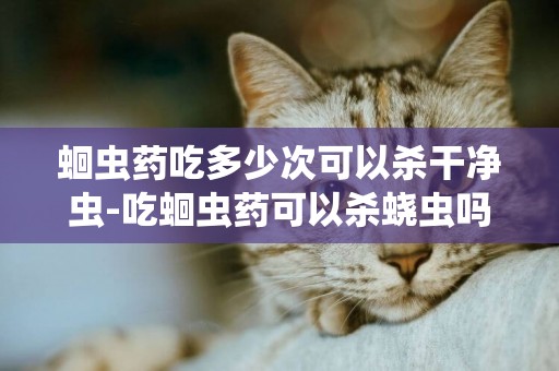 蛔蟲藥吃多少次可以殺干凈蟲-吃蛔蟲藥可以殺蟯蟲嗎