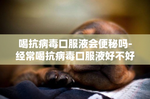 喝抗病毒口服液會便秘嗎-經常喝抗病毒口服液好不好